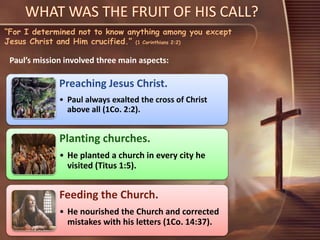 “For I determined not to know anything among you except
Jesus Christ and Him crucified.” (1 Corinthians 2:2)
Paul’s mission involved three main aspects:
Preaching Jesus Christ.
• Paul always exalted the cross of Christ
above all (1Co. 2:2).
Planting churches.
• He planted a church in every city he
visited (Titus 1:5).
Feeding the Church.
• He nourished the Church and corrected
mistakes with his letters (1Co. 14:37).
 