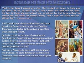 “And to the Jews I became as a Jew, that I might win Jews; to those who
are under the law, as under the law, that I might win those who are under
the law; to those who are without law, as without law (not being without law
toward God, but under law toward Christ), that I might win those who are
without law.” (1 Corinthians 9:20-21)
Paul’s mission was clearly multicultural. He had to
preach the Gospel to both Jewish and Gentiles.
Therefore, he adapted to the culture around him
when sharing the Truth.
He had to convince the Jews of accepting the
Gentiles in the Church without imposing any cultural
custom. He even reprimanded Peter of putting the
unity of the Church at risk because of cultural
reasons (Galatians 2:11-16).
Paul was a Pharisee; he knew both the Scriptures
and tradition. He could distinguish essential from
subsidiary; eternal truth from cultural and religious
elements.
 