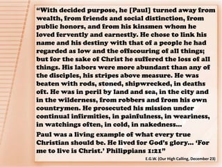 “With decided purpose, he [Paul] turned away from
wealth, from friends and social distinction, from
public honors, and from his kinsmen whom he
loved fervently and earnestly. He chose to link his
name and his destiny with that of a people he had
regarded as low and the offscouring of all things;
but for the sake of Christ he suffered the loss of all
things. His labors were more abundant than any of
the disciples, his stripes above measure. He was
beaten with rods, stoned, shipwrecked, in deaths
oft. He was in peril by land and sea, in the city and
in the wilderness, from robbers and from his own
countrymen. He prosecuted his mission under
continual infirmities, in painfulness, in weariness,
in watchings often, in cold, in nakedness…
Paul was a living example of what every true
Christian should be. He lived for God’s glory... ‘For
me to live is Christ.’ Philippians 1:21”
E.G.W. (Our High Calling, December 23)
 