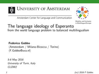 Mobility and Inclusion
in Multilingual Europe
The language ideology of Esperanto
from the world language problem to balanced multilingualism
Federico Gobbo
⟨Amsterdam / Milano-Bicocca / Torino⟩
⟨F.Gobbo@uva.nl⟩
5-6 May 2016
University of Turin, Italy
CLOW2
1 (cc) 2016 F Gobbo
 