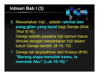 Intisari Bab I (3)
6. Mewartakan Injil... adalah rahmat dan
pang-gilan yang tepat bagi Gereja (lihat
1Kor 9:16).
Gereja adalah pewarta Injil namun harus
dimulai dengan mewartakan Injil dalam
tubuh Gereja sendiri. (# 14, 15)
7. Gereja tak terpisahkan dari Kristus (#16)
”Barang siapa menolak kamu, ia
menolak Aku” (Luk 10:16) “
 