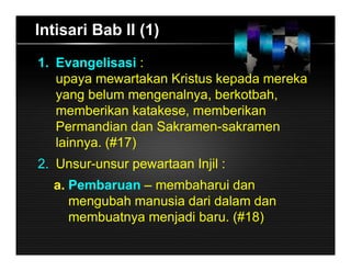 Intisari Bab II (1)
1. Evangelisasi :
upaya mewartakan Kristus kepada mereka
yang belum mengenalnya, berkotbah,
memberikan katakese, memberikan
Permandian dan Sakramen-sakramen
lainnya. (#17)
2. Unsur-unsur pewartaan Injil :
a. Pembaruan – membaharui dan
mengubah manusia dari dalam dan
membuatnya menjadi baru. (#18)
 