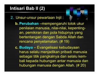 Intisari Bab II (2)
2. Unsur-unsur pewartaan Injil :
b. Perubahan –mempengaruhi tolok ukur
penilaian manusia, nilai-nilai, kepenting-
an, pemikiran dan pola hidupnya yang
bertentangan dengan Sabda Allah dan
rencana penyelamatan. (# 19)
c. Budaya – Evangelisasi kebudayaan
harus selalu menjadikan pribadi manusia
sebagai titik pangkalnya dan selalu kem-
bali kepada hubungan antar manusia dan
hubungan manusia dengan Allah. (# 20)
 