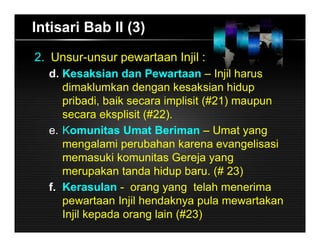 Intisari Bab II (3)
2. Unsur-unsur pewartaan Injil :
d. Kesaksian dan Pewartaan – Injil harus
dimaklumkan dengan kesaksian hidup
pribadi, baik secara implisit (#21) maupun
secara eksplisit (#22).
e. Komunitas Umat Beriman – Umat yang
mengalami perubahan karena evangelisasi
memasuki komunitas Gereja yang
merupakan tanda hidup baru. (# 23)
f. Kerasulan - orang yang telah menerima
pewartaan Injil hendaknya pula mewartakan
Injil kepada orang lain (#23)
 