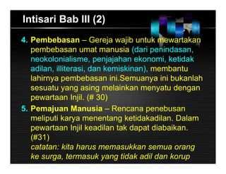 Intisari Bab III (2)
4. Pembebasan – Gereja wajib untuk mewartakan
pembebasan umat manusia (dari penindasan,
neokolonialisme, penjajahan ekonomi, ketidak
adilan, illiterasi, dan kemiskinan), membantu
lahirnya pembebasan ini.Semuanya ini bukanlah
sesuatu yang asing melainkan menyatu dengan
pewartaan Injil. (# 30)
5. Pemajuan Manusia – Rencana penebusan
meliputi karya menentang ketidakadilan. Dalam
pewartaan Injil keadilan tak dapat diabaikan.
(#31)
catatan: kita harus memasukkan semua orang
ke surga, termasuk yang tidak adil dan korup
 