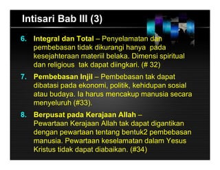 Intisari Bab III (3)
6. Integral dan Total – Penyelamatan dan
pembebasan tidak dikurangi hanya pada
kesejahteraan materiil belaka. Dimensi spiritual
dan religious tak dapat diingkari. (# 32)
7. Pembebasan Injil – Pembebasan tak dapat
dibatasi pada ekonomi, politik, kehidupan sosial
atau budaya. Ia harus mencakup manusia secara
menyeluruh (#33).
8. Berpusat pada Kerajaan Allah –
Pewartaan Kerajaan Allah tak dapat digantikan
dengan pewartaan tentang bentuk2 pembebasan
manusia. Pewartaan keselamatan dalam Yesus
Kristus tidak dapat diabaikan. (#34)
 