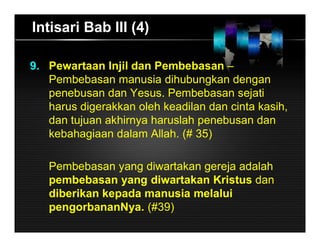 Intisari Bab III (4)
9. Pewartaan Injil dan Pembebasan –
Pembebasan manusia dihubungkan dengan
penebusan dan Yesus. Pembebasan sejati
harus digerakkan oleh keadilan dan cinta kasih,
dan tujuan akhirnya haruslah penebusan dan
kebahagiaan dalam Allah. (# 35)
Pembebasan yang diwartakan gereja adalah
pembebasan yang diwartakan Kristus dan
diberikan kepada manusia melalui
pengorbananNya. (#39)
 
