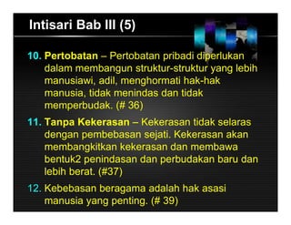Intisari Bab III (5)
10. Pertobatan – Pertobatan pribadi diperlukan
dalam membangun struktur-struktur yang lebih
manusiawi, adil, menghormati hak-hak
manusia, tidak menindas dan tidak
memperbudak. (# 36)
11. Tanpa Kekerasan – Kekerasan tidak selaras
dengan pembebasan sejati. Kekerasan akan
membangkitkan kekerasan dan membawa
bentuk2 penindasan dan perbudakan baru dan
lebih berat. (#37)
12. Kebebasan beragama adalah hak asasi
manusia yang penting. (# 39)
 