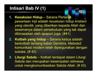 Intisari Bab IV (1)
1. Kesaksian Hidup – Sarana Pertama
pewartaan Injil adalah kesaksian hidup kristiani
yang otentik, yang diberikan kepada Allah dan
sesamanya dalam persekutuan yang tak dapat
dibinasakan oleh apapun juga. (#41)
2. Kotbah yang hidup – Sarana kedua adalah
berkotbah tentang kabar Gembira. Metode2
komunikasi modern telah dipergunakan dengan
sukses. (# 42)
3. Liturgi Sabda – Kotbah terdapat dalam Liturgi
Sabda dan merupakan kesempatan istimewa
untuk mengkomunikasikan Sabda Allah. (# 43)
 