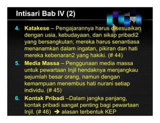 Intisari Bab IV (2)
4. Katakese – Pengajarannya harus disesuaikan
dengan usia, kebudayaan, dan sikap pribadi2
yang bersangkutan; mereka harus senantiasa
menanamkan dalam ingatan, pikiran dan hati
mereka kebenaran2 yang hakiki. (# 44)
5. Media Massa – Penggunaan media massa
untuk pewartaan Injil hendaknya menjangkau
sejumlah besar orang, namun dengan
kemampuan menembus hati nurani setiap
individu. (# 45)
6. Kontak Pribadi –Dalam jangka panjang,
kontak pribadi sangat penting bagi pewartaan
Injil. (# 46)  alasan terbentuk KEP
 