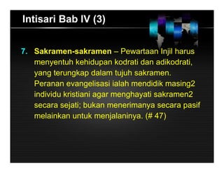 Intisari Bab IV (3)
7. Sakramen-sakramen – Pewartaan Injil harus
menyentuh kehidupan kodrati dan adikodrati,
yang terungkap dalam tujuh sakramen.
Peranan evangelisasi ialah mendidik masing2
individu kristiani agar menghayati sakramen2
secara sejati; bukan menerimanya secara pasif
melainkan untuk menjalaninya. (# 47)
 