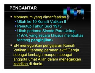 PENGANTAR
 Momentum yang dimanfaatkan :
 Ultah ke 10 Konsili Vatikan II
 Penutup Tahun Suci 1975
 Ultah pertama Sinode Para Uskup
(1974, yang secara khusus membahas
tentang penginjilan)
 EN meneguhkan pengajaran Konsili
Vatikan II tentang peranan aktif Gereja
sebagai lembaga maupun sebagai
anggota umat Allah dalam menegakkan
keadilan di dunia.
 