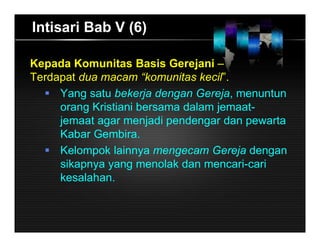 Intisari Bab V (6)
Kepada Komunitas Basis Gerejani –
Terdapat dua macam “komunitas kecil”.
 Yang satu bekerja dengan Gereja, menuntun
orang Kristiani bersama dalam jemaat-
jemaat agar menjadi pendengar dan pewarta
Kabar Gembira.
 Kelompok lainnya mengecam Gereja dengan
sikapnya yang menolak dan mencari-cari
kesalahan.
 
