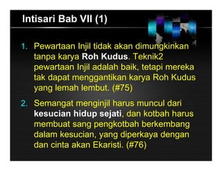 Intisari Bab VII (1)
1. Pewartaan Injil tidak akan dimungkinkan
tanpa karya Roh Kudus. Teknik2
pewartaan Injil adalah baik, tetapi mereka
tak dapat menggantikan karya Roh Kudus
yang lemah lembut. (#75)
2. Semangat menginjil harus muncul dari
kesucian hidup sejati, dan kotbah harus
membuat sang pengkotbah berkembang
dalam kesucian, yang diperkaya dengan
dan cinta akan Ekaristi. (#76)
 
