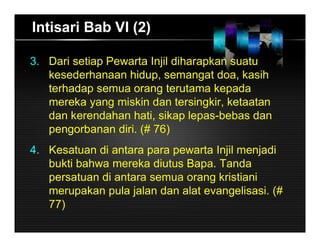 Intisari Bab VI (2)
3. Dari setiap Pewarta Injil diharapkan suatu
kesederhanaan hidup, semangat doa, kasih
terhadap semua orang terutama kepada
mereka yang miskin dan tersingkir, ketaatan
dan kerendahan hati, sikap lepas-bebas dan
pengorbanan diri. (# 76)
4. Kesatuan di antara para pewarta Injil menjadi
bukti bahwa mereka diutus Bapa. Tanda
persatuan di antara semua orang kristiani
merupakan pula jalan dan alat evangelisasi. (#
77)
 
