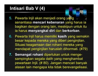 Intisari Bab V (4)
5. Pewarta Injil akan menjadi orang yang
senantiasa mencari kebenaran yang harus ia
bagikan dengan orang lain, meskipun untuk itu
ia harus menyangkal diri dan berkorban.
6. Pewarta Injil harus memiliki kasih yang semakin
besar kepada mereka yang diberi penginjilan.
Situasi keagamaan dan rohani mereka yang
mendapat penginjilan haruslah dihormati. (#79)
7. Semangat rohani diperlukan untuk menge-
sampingkan segala dalih yang menghambat
pewartaan Injil. (# 80). Jangan mencari banyak
alasan lain mengapa kita tidak berevangelisasi.
 