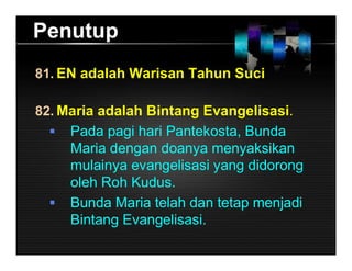 Penutup
81. EN adalah Warisan Tahun Suci
82. Maria adalah Bintang Evangelisasi.
 Pada pagi hari Pantekosta, Bunda
Maria dengan doanya menyaksikan
mulainya evangelisasi yang didorong
oleh Roh Kudus.
 Bunda Maria telah dan tetap menjadi
Bintang Evangelisasi.
 