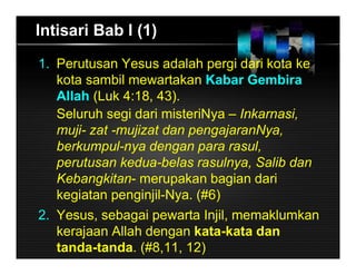 1. Perutusan Yesus adalah pergi dari kota ke
kota sambil mewartakan Kabar Gembira
Allah (Luk 4:18, 43).
Seluruh segi dari misteriNya – Inkarnasi,
muji- zat -mujizat dan pengajaranNya,
berkumpul-nya dengan para rasul,
perutusan kedua-belas rasulnya, Salib dan
Kebangkitan- merupakan bagian dari
kegiatan penginjil-Nya. (#6)
2. Yesus, sebagai pewarta Injil, memaklumkan
kerajaan Allah dengan kata-kata dan
tanda-tanda. (#8,11, 12)
Intisari Bab I (1)
 
