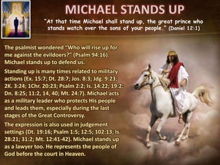 “At that time Michael shall stand up, the great prince who
stands watch over the sons of your people.” (Daniel 12:1)
The psalmist wondered “Who will rise up for
me against the evildoers?” (Psalm 94:16).
Michael stands up to defend us.
Standing up is many times related to military
actions (Ex. 15:7; Dt. 28:7; Jos. 8:3; Jdg. 9:23;
2K. 3:24; 1Chr. 20:23; Psalm 2:2; Is. 14:22; 19:2;
Dn. 8:25; 11:2, 14, 40; Mt. 24:7). Michael acts
as a military leader who protects His people
and leads them, especially during the last
stages of the Great Controversy.
The expression is also used in judgement
settings (Dt. 19:16; Psalm 1:5; 12:5; 102:13; Is.
28:21; 31:2; Mt. 12:41-42). Michael stands up
as a lawyer too. He represents the people of
God before the court in Heaven.
 