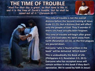 “Alas! For that day is great, so that none is like it;
and it is the time of Jacob’s trouble, but he shall be
saved out of it.” (Jeremiah 30:7)
This time of trouble is not the overall
distress before the Second Coming of Jesus
(Luke 21:25), but a distress that will affect
only the people of God. They’ll wonder if
theirs sins have actually been forgiven.
This time of trouble will begin after grace
ends and God takes His Spirit away from
Earth (Revelation 22:11), as the first plagues
are poured down.
Everyone “who is found written in the
book” will be delivered. Which book?
This is undoubtedly the Book of Life
(Philippians 4:3, Revelation 3:5; 20:5).
Everyone who has accepted Jesus will
remain written in this book if they don’t
apostatize. We’re saved by faith in Jesus!
 