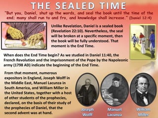 Unlike Revelation, Daniel is a sealed book
(Revelation 22:10). Nevertheless, the seal
will be broken at a specific moment, then
the book will be fully understood. That
moment is the End Time.
When does the End Time begin? As we studied in Daniel 11:40, the
French Revolution and the imprisonment of the Pope by the Napoleonic
army (1798 AD) indicate the beginning of the End Time.
From that moment, numerous
expositors in England, Joseph Wolff in
the Middle East, Manuel Lacunza in
South America, and William Miller in
the United States, together with a host
of other students of the prophecies,
declared, on the basis of their study of
the prophecies of Daniel, that the
second advent was at hand.
 