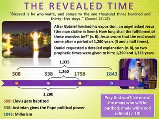 THE REVEALED TIME
After Gabriel finished his exposition, an angel asked Jesus
(the man clothe in linen): How long shall the fulfillment of
these wonders be?” (v. 6). Jesus swore that the end would
come after a period of 1,260 years (3 and a half times).
Daniel requested a detailed explanation (v. 8), so two
prophetic times were given to him: 1,290 and 1,335 years.
1,260
1,290
1,335
508: Clovis gets baptized
538: Justinian gives the Pope political power
1843: Millerism
Pray that you’ll be one of
the many who will be
purified, made white and
refined (v. 10)
 