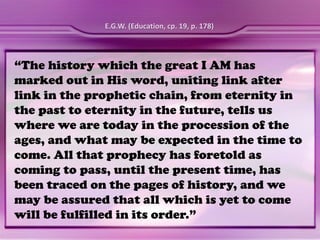 “The history which the great I AM has
marked out in His word, uniting link after
link in the prophetic chain, from eternity in
the past to eternity in the future, tells us
where we are today in the procession of the
ages, and what may be expected in the time to
come. All that prophecy has foretold as
coming to pass, until the present time, has
been traced on the pages of history, and we
may be assured that all which is yet to come
will be fulfilled in its order.”
E.G.W. (Education, cp. 19, p. 178)
 