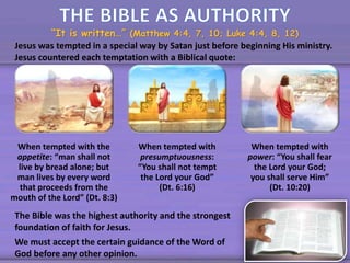 “It is written…” (Matthew 4:4, 7, 10; Luke 4:4, 8, 12)
Jesus was tempted in a special way by Satan just before beginning His ministry.
Jesus countered each temptation with a Biblical quote:
When tempted with the
appetite: “man shall not
live by bread alone; but
man lives by every word
that proceeds from the
mouth of the Lord” (Dt. 8:3)
When tempted with
presumptuousness:
“You shall not tempt
the Lord your God”
(Dt. 6:16)
When tempted with
power: “You shall fear
the Lord your God;
you shall serve Him”
(Dt. 10:20)
The Bible was the highest authority and the strongest
foundation of faith for Jesus.
We must accept the certain guidance of the Word of
God before any other opinion.
 