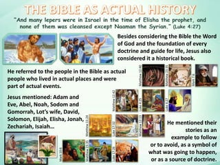 Besides considering the Bible the Word
of God and the foundation of every
doctrine and guide for life, Jesus also
considered it a historical book.Mark10:6
Matthew23:35
Luke17:26
Matthew11:24
Luke17:32
Matthew12:13
Matthew12:42
Luke4:25
Luke4:27
Matthew12:40
Matthew23:35
Mark7:6
He mentioned their
stories as an
example to follow
or to avoid, as a symbol of
what was going to happen,
or as a source of doctrine.
Jesus mentioned: Adam and
Eve, Abel, Noah, Sodom and
Gomorrah, Lot’s wife, David,
Solomon, Elijah, Elisha, Jonah,
Zechariah, Isaiah…
He referred to the people in the Bible as actual
people who lived in actual places and were
part of actual events.
 