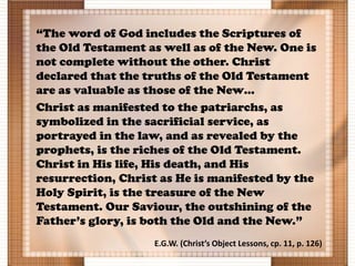 “The word of God includes the Scriptures of
the Old Testament as well as of the New. One is
not complete without the other. Christ
declared that the truths of the Old Testament
are as valuable as those of the New…
Christ as manifested to the patriarchs, as
symbolized in the sacrificial service, as
portrayed in the law, and as revealed by the
prophets, is the riches of the Old Testament.
Christ in His life, His death, and His
resurrection, Christ as He is manifested by the
Holy Spirit, is the treasure of the New
Testament. Our Saviour, the outshining of the
Father’s glory, is both the Old and the New.”
E.G.W. (Christ’s Object Lessons, cp. 11, p. 126)
 