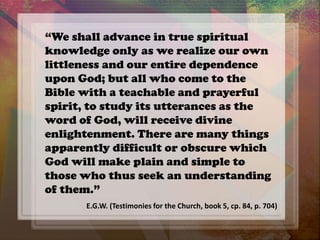“We shall advance in true spiritual
knowledge only as we realize our own
littleness and our entire dependence
upon God; but all who come to the
Bible with a teachable and prayerful
spirit, to study its utterances as the
word of God, will receive divine
enlightenment. There are many things
apparently difficult or obscure which
God will make plain and simple to
those who thus seek an understanding
of them.”
E.G.W. (Testimonies for the Church, book 5, cp. 84, p. 704)
 