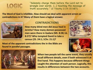 “Solemnly charge them before the Lord not to
wrangle over words. […] teaching the message of
truth accurately.” (2 Timothy 2:14-15 NET)
The Word of God is infallible. How should we deal with apparent errors or
contradictions in it? Many of them have a logical answer.
Most of the apparent contradictions the in the Bible are
found in parallel passages.
When two people tell the same event, they usually
recall different details, even if both witnessed it at
first hand. This happens because different things
caught the attention of each person. Logically, this
results in differences between the two accounts.
 