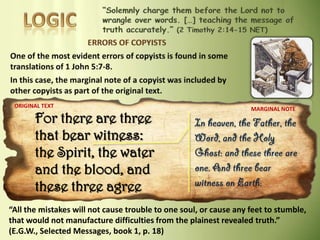 For there are three
that bear witness:
the Spirit, the water
and the blood, and
these three agree
ORIGINAL TEXT
MARGINAL NOTE
“All the mistakes will not cause trouble to one soul, or cause any feet to stumble,
that would not manufacture difficulties from the plainest revealed truth.”
(E.G.W., Selected Messages, book 1, p. 18)
 