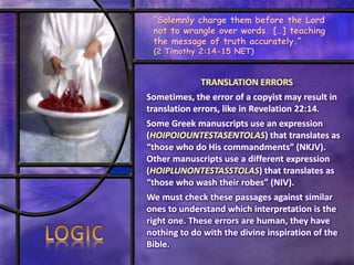 TRANSLATION ERRORS
Sometimes, the error of a copyist may result in
translation errors, like in Revelation 22:14.
Some Greek manuscripts use an expression
(HOIPOIOUNTESTASENTOLAS) that translates as
“those who do His commandments” (NKJV).
Other manuscripts use a different expression
(HOIPLUNONTESTASSTOLAS) that translates as
“those who wash their robes” (NIV).
We must check these passages against similar
ones to understand which interpretation is the
right one. These errors are human, they have
nothing to do with the divine inspiration of the
Bible.
“Solemnly charge them before the Lord
not to wrangle over words. […] teaching
the message of truth accurately.”
(2 Timothy 2:14-15 NET)
 