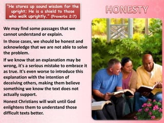 “He stores up sound wisdom for the
upright; He is a shield to those
who walk uprightly.” (Proverbs 2:7)
We may find some passages that we
cannot understand or explain.
In those cases, we should be honest and
acknowledge that we are not able to solve
the problem.
If we know that an explanation may be
wrong, it's a serious mistake to embrace it
as true. It's even worse to introduce this
explanation with the intention of
deceiving others, making them believe
something we know the text does not
actually support.
Honest Christians will wait until God
enlightens them to understand those
difficult texts better.
 