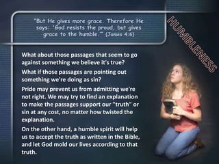 “But He gives more grace. Therefore He
says: 'God resists the proud, but gives
grace to the humble.’” (James 4:6)
What about those passages that seem to go
against something we believe it's true?
What if those passages are pointing out
something we're doing as sin?
Pride may prevent us from admitting we're
not right. We may try to find an explanation
to make the passages support our "truth" or
sin at any cost, no matter how twisted the
explanation.
On the other hand, a humble spirit will help
us to accept the truth as written in the Bible,
and let God mold our lives according to that
truth.
 