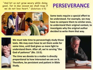 Some texts require a special effort to
be understood. For example, we may
have to compare them to similar ones,
to understand their original context, to
investigate why the original author
decided to write them that way.
We must take time to perseveringly study those
texts. We may even have to set them aside for
some time, until God gives us more light to
understand them. After all, we're serving “the
God of patience” (Ro. 15:5).
The time we devote to a matter is directly
proportional to how interested we are on it.
Therefore, be persistent and patient in Bible
Study.
 