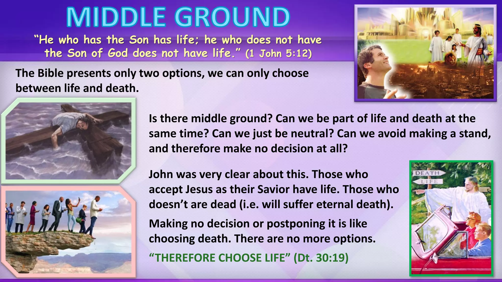 Is there middle ground? Can we be part of life and death at the
same time? Can we just be neutral? Can we avoid making a stand,
and therefore make no decision at all?
“He who has the Son has life; he who does not have
the Son of God does not have life.” (1 John 5:12)
The Bible presents only two options, we can only choose
between life and death.
John was very clear about this. Those who
accept Jesus as their Savior have life. Those who
doesn’t are dead (i.e. will suffer eternal death).
Making no decision or postponing it is like
choosing death. There are no more options.
“THEREFORE CHOOSE LIFE” (Dt. 30:19)
 
