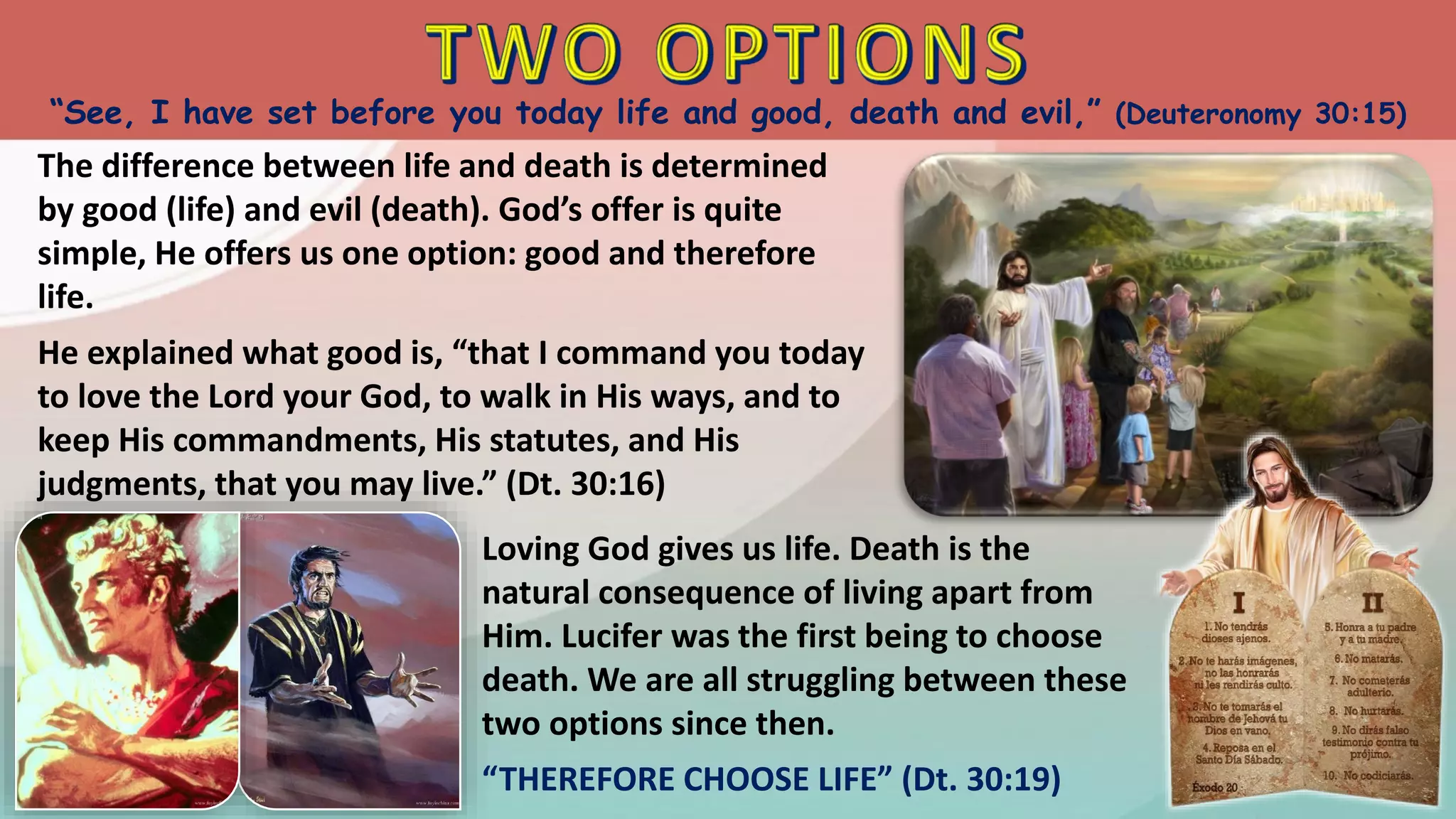 “See, I have set before you today life and good, death and evil,” (Deuteronomy 30:15)
The difference between life and death is determined
by good (life) and evil (death). God’s offer is quite
simple, He offers us one option: good and therefore
life.
He explained what good is, “that I command you today
to love the Lord your God, to walk in His ways, and to
keep His commandments, His statutes, and His
judgments, that you may live.” (Dt. 30:16)
Loving God gives us life. Death is the
natural consequence of living apart from
Him. Lucifer was the first being to choose
death. We are all struggling between these
two options since then.
“THEREFORE CHOOSE LIFE” (Dt. 30:19)
 