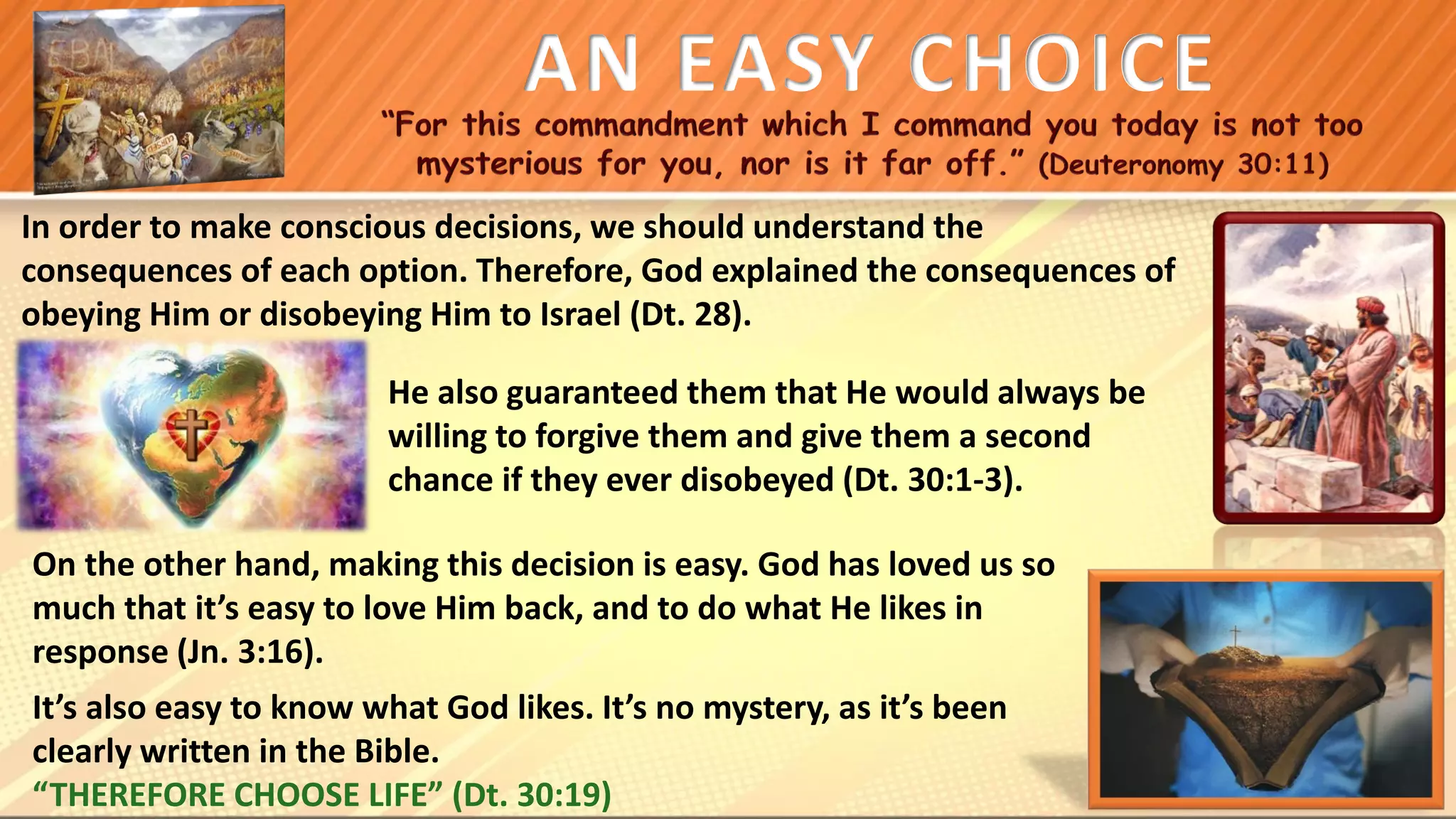 He also guaranteed them that He would always be
willing to forgive them and give them a second
chance if they ever disobeyed (Dt. 30:1-3).
AN EASY CHOICE
In order to make conscious decisions, we should understand the
consequences of each option. Therefore, God explained the consequences of
obeying Him or disobeying Him to Israel (Dt. 28).
On the other hand, making this decision is easy. God has loved us so
much that it’s easy to love Him back, and to do what He likes in
response (Jn. 3:16).
It’s also easy to know what God likes. It’s no mystery, as it’s been
clearly written in the Bible.
“THEREFORE CHOOSE LIFE” (Dt. 30:19)
 