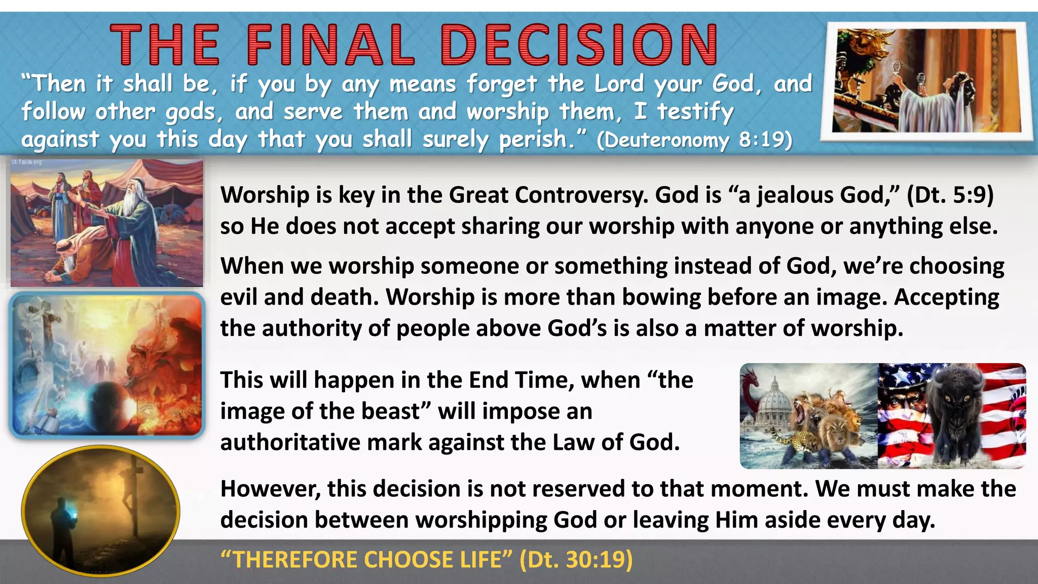 “Then it shall be, if you by any means forget the Lord your God, and
follow other gods, and serve them and worship them, I testify
against you this day that you shall surely perish.” (Deuteronomy 8:19)
Worship is key in the Great Controversy. God is “a jealous God,” (Dt. 5:9)
so He does not accept sharing our worship with anyone or anything else.
When we worship someone or something instead of God, we’re choosing
evil and death. Worship is more than bowing before an image. Accepting
the authority of people above God’s is also a matter of worship.
This will happen in the End Time, when “the
image of the beast” will impose an
authoritative mark against the Law of God.
However, this decision is not reserved to that moment. We must make the
decision between worshipping God or leaving Him aside every day.
“THEREFORE CHOOSE LIFE” (Dt. 30:19)
 