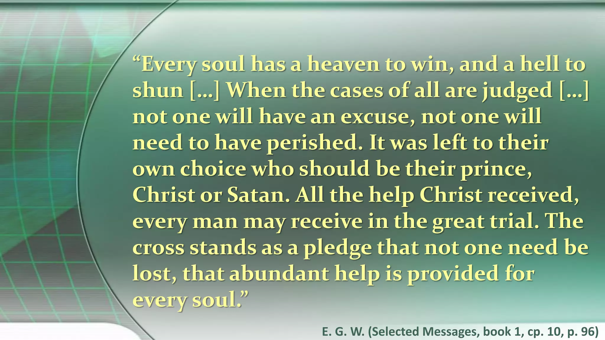 “Every soul has a heaven to win, and a hell to
shun […] When the cases of all are judged […]
not one will have an excuse, not one will
need to have perished. It was left to their
own choice who should be their prince,
Christ or Satan. All the help Christ received,
every man may receive in the great trial. The
cross stands as a pledge that not one need be
lost, that abundant help is provided for
every soul.”
E. G. W. (Selected Messages, book 1, cp. 10, p. 96)
 