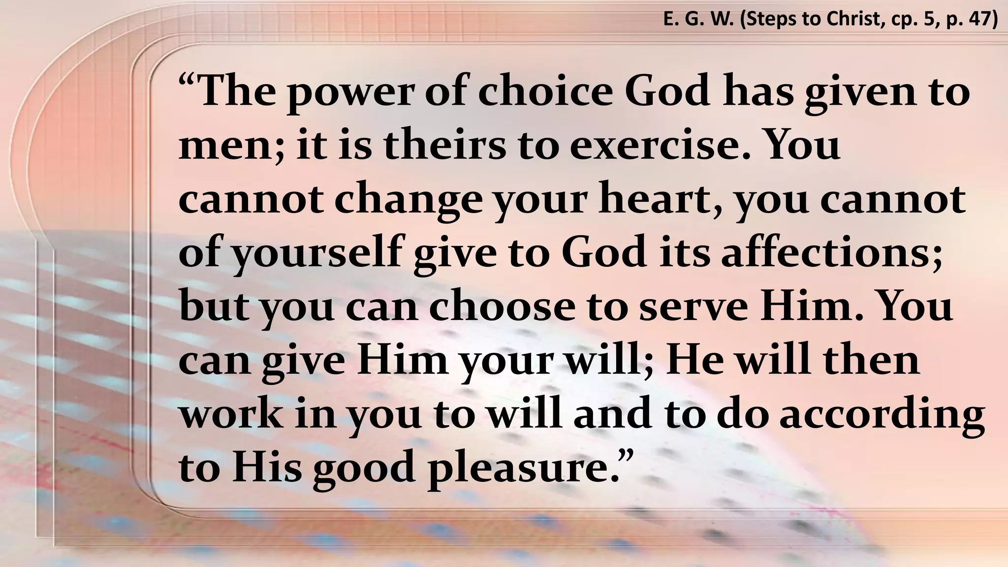 “The power of choice God has given to
men; it is theirs to exercise. You
cannot change your heart, you cannot
of yourself give to God its affections;
but you can choose to serve Him. You
can give Him your will; He will then
work in you to will and to do according
to His good pleasure.”
E. G. W. (Steps to Christ, cp. 5, p. 47)
 