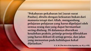 “Pekabaran-pekabaran ini [surat-surat
Paulus], ditulis dengan kekuatan bukan dari
manusia tetapi dari Allah, mengandung
pelajaran-pelajaran yang harus dipelajari oleh
semua orang dan yang dapat bermanfaat
sering diulang. Di dalamnya diuraikan
kesalehan praktis, prinsip-prinsip diletakkan
yang harus diikuti di setiap gereja, dan jalan
yang menuntun pada kehidupan kekal
dijelaskan.”
E. G. W. (The Acts of the Apostles, cp. 45, p. 470)
 