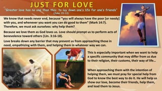 “Greater love has no one than this: to lay down one’s life for one’s friends”
(John 15:13)
We know that needs never end, because “you will always have the poor [or needy]
with you, and whenever you want you can do good to them” (Mark 14:7).
Therefore, we must ask ourselves: why help them?
This is especially important when we want to help
a specific community that may differ from us due
to their religion, their customs, their way of life…
Love breaks down any barrier that may prevent us from approaching those in
need, empathizing with them, and helping them in whatever way we can.
Because we love them as God loves us. Love should prompt us to perform acts of
benevolence toward others (1Jn. 3:16-18).
When approaching them with the intention of
helping them, we must pray for special help from
God to know the best way to do it. He will help us
show our love, become their friends, help them,
and lead them to Jesus.
 