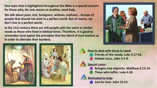 How to deal with those in need:
Friends of the needy. Luke 5:17-26.
Imitate Jesus. John 5:1-9.
Special cases:
Refugies and migrants. Matthew 2:13-14.
Those who suffer. Luke 4:18.
Motivated to help:
Just for love. John 15:13.
One topic that is highlighted throughout the Bible is a special concern
for those who, for one reason or another, need help.
In the 21st century there are still people with the same or similar
needs as those who lived in biblical times. Therefore, it is good to
remember (and apply) the principles that the Word of God teaches us
in order to alleviate their burdens.
We talk about poor, sick, foreigners, widows, orphans... Groups of
people that should not exist in a perfect world. But of course, we
don't live in a perfect world.
 