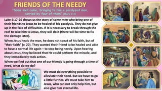 “Some men came, bringing to him a paralyzed man,
carried by four of them” (Mark 2:3)
Luke 5:17-26 shows us the story of some men who bring one of
their friends to Jesus to be healed of his paralysis. They do not give
up in the face of difficulties. If it is necessary to break through the
roof to take him to Jesus, they will do it (there will be time to fix
the damage later).
When we find out that one of our friends is going through a time of
need, what do we do?
We must do everything possible to
alleviate their need. But we have to go
a little further. We must take him to
Jesus, who can not only help him, but
also give him eternal life.
When Jesus heals the man, he does not speak of his faith, but of
“their faith” (v. 20). They wanted their friend to be healed and able
to have a normal life again – to stop being needy. Upon hearing
about Jesus, they believed that He could perform the miracle, and
they immediately took action.
 