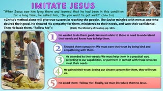 “When Jesus saw him lying there and learned that he had been in this condition
for a long time, he asked him, “Do you want to get well?” (John 5:6)
«Christ's method alone will give true success in reaching the people. The Savior mingled with men as one who
desired their good. He showed His sympathy for them, ministered to their needs, and won their confidence.
Then He bade them, “Follow Me”» (EGW, The Ministry of Healing, pg. 143).
He wanted to do them good: We must relate to those in need to understand
their needs and know how to help them.
Showed them sympathy: We must earn their trust by being kind and
empathizing with them.
He attended to their needs: We must help them in a practical way,
according to our capabilities, or put them in contact with those who can
meet their needs.
He gained their trust: Seeing our sincere concern for them, they will trust
us.
He asked them: 'Follow me': Finally, we must introduce them to Jesus.
 