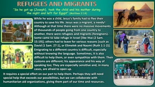 “So he got up (Joseph), took the child and his mother during
the night and left for Egypt” (Matthew 2:14)
While he was a child, Jesus‘s family had to flee their
country to save his life. Jesus was a migrant, a needy!
It requires a special effort on our part to help them. Perhaps they will need
special help that exceeds our possibilities, but we can collaborate with
humanitarian aid organizations, giving them part of our time and resources.
Emigrating to a different country is difficult, especially
without knowing the language. Sometimes, it is also
difficult to help them, or even sympathize with them. Their
customs are different; his appearance and his way of
speaking too; They are especially sensitive and, in many
cases, are afraid to open up.
Although at that time there were no massive movements
of thousands of people going from one country to
another, there were refugees and migrants (foreigners).
Some came to take refuge in Israel [like Ittai (2 Sam.
15:19)]; others had to leave for various reasons [such as
David (1 Sam. 27:1), or Elimelek and Naomi (Ruth 1:1-2)].
 
