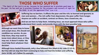 Suffering has no barriers. It affects the poor and the rich; to learned and ignorant; to
men and women; …The rich suffer from depression; the poor suffer from hunger.
Anyone can suffer an accident, contract an illness, lose a loved one, etc.
Although we want they to know
and accept Jesus, this should not
condition our service. As you
help them, they may want to
know more about Jesus, or they
may not. It doesn't matter. We
must help them whatever their
decision.
Although Jesus healed thousands, only a few followed Him (Mark 6:56; Luke 17:12-9).
But that did not stop him from continuing to help and heal the broken and suffering
(Acts 10:38). Let's follow his example.
And we are here to help them. Imitating Jesus, we must approach those who suffer;
understand their needs; and provide them with the best possible help.
 